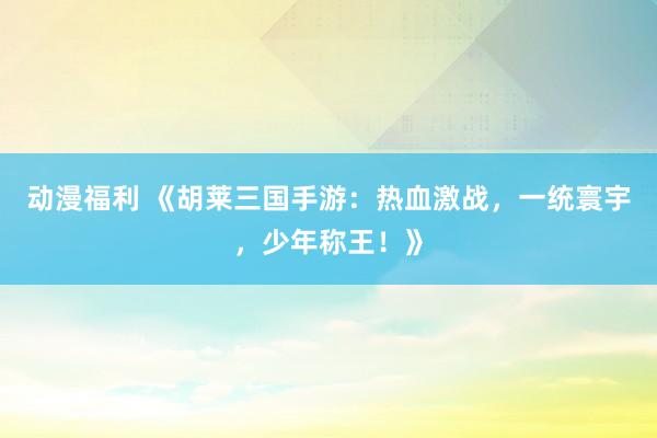 动漫福利 《胡莱三国手游：热血激战，一统寰宇，少年称王！》