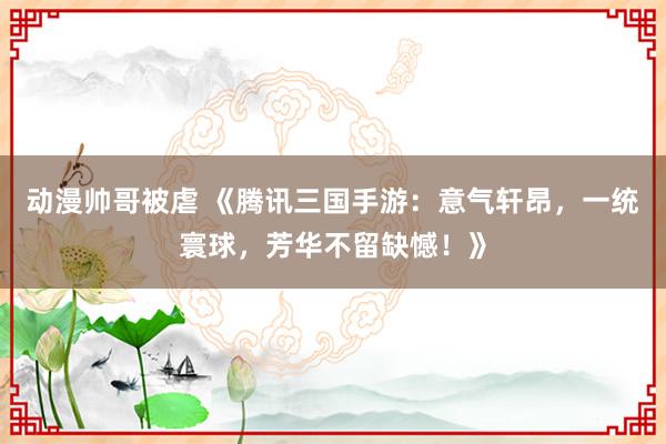 动漫帅哥被虐 《腾讯三国手游：意气轩昂，一统寰球，芳华不留缺憾！》