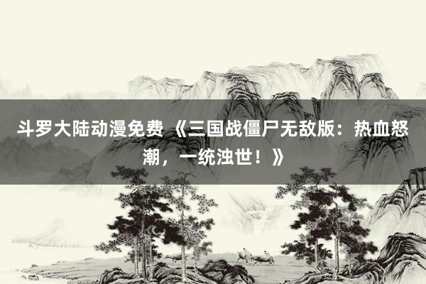 斗罗大陆动漫免费 《三国战僵尸无敌版：热血怒潮，一统浊世！》