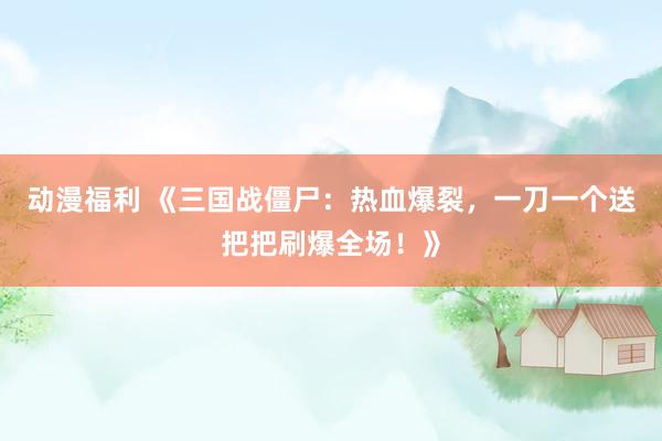 动漫福利 《三国战僵尸：热血爆裂，一刀一个送把把刷爆全场！》