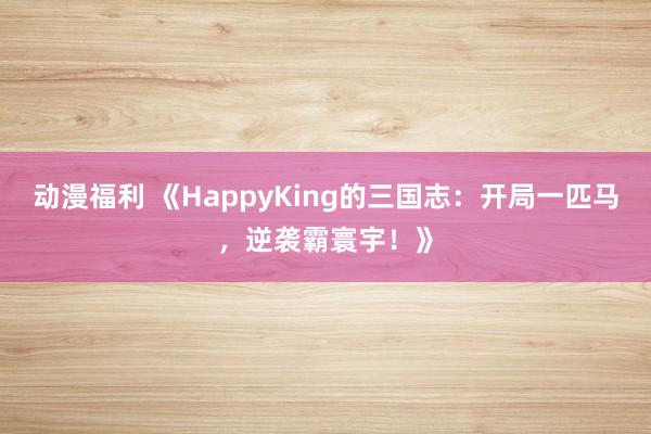 动漫福利 《HappyKing的三国志：开局一匹马，逆袭霸寰宇！》
