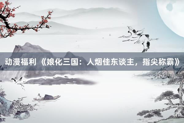 动漫福利 《娘化三国：人烟佳东谈主，指尖称霸》