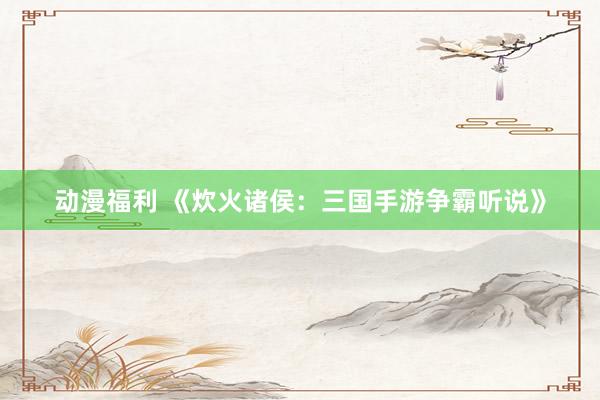动漫福利 《炊火诸侯：三国手游争霸听说》