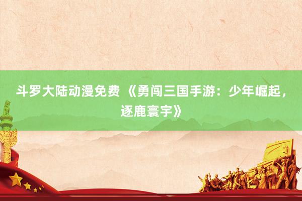 斗罗大陆动漫免费 《勇闯三国手游：少年崛起，逐鹿寰宇》