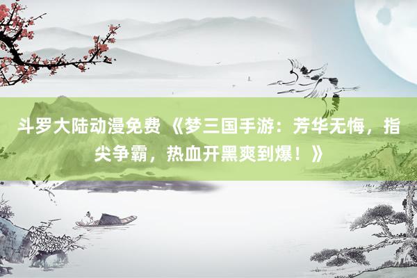 斗罗大陆动漫免费 《梦三国手游：芳华无悔，指尖争霸，热血开黑爽到爆！》