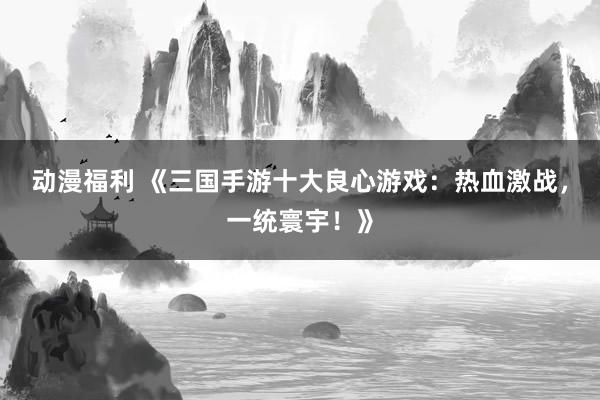 动漫福利 《三国手游十大良心游戏：热血激战，一统寰宇！》