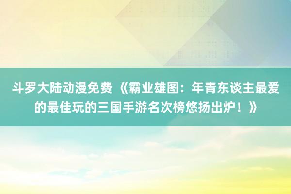 斗罗大陆动漫免费 《霸业雄图：年青东谈主最爱的最佳玩的三国手游名次榜悠扬出炉！》