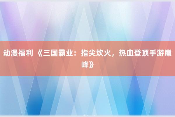 动漫福利 《三国霸业：指尖炊火，热血登顶手游巅峰》