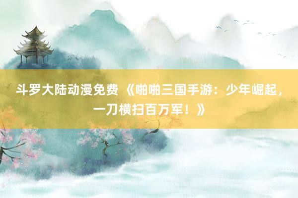 斗罗大陆动漫免费 《啪啪三国手游：少年崛起，一刀横扫百万军！》