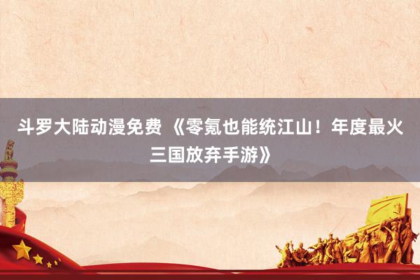 斗罗大陆动漫免费 《零氪也能统江山！年度最火三国放弃手游》