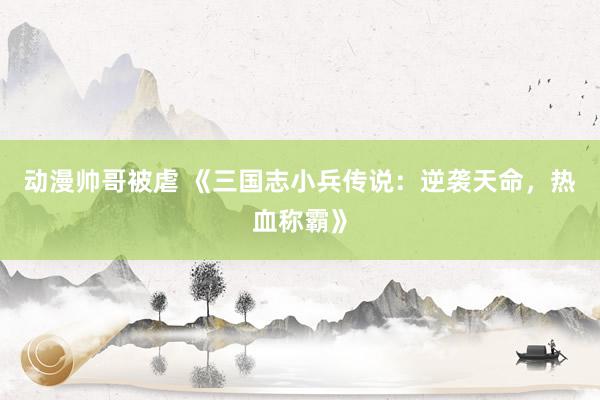 动漫帅哥被虐 《三国志小兵传说：逆袭天命，热血称霸》