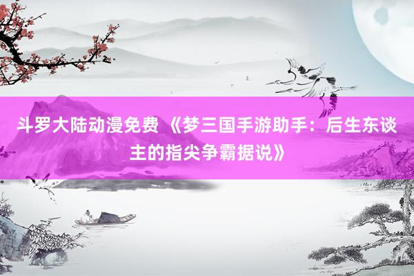斗罗大陆动漫免费 《梦三国手游助手：后生东谈主的指尖争霸据说》