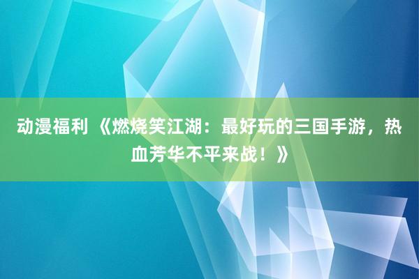 动漫福利 《燃烧笑江湖：最好玩的三国手游，热血芳华不平来战！》