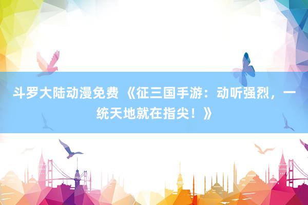 斗罗大陆动漫免费 《征三国手游：动听强烈，一统天地就在指尖！》