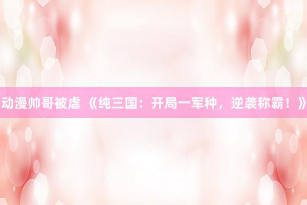 动漫帅哥被虐 《纯三国：开局一军种，逆袭称霸！》