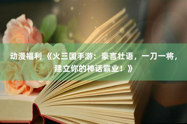 动漫福利 《火三国手游：豪言壮语，一刀一将，建立你的神话霸业！》
