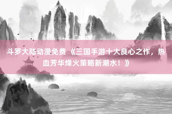 斗罗大陆动漫免费 《三国手游十大良心之作，热血芳华烽火策略新潮水！》