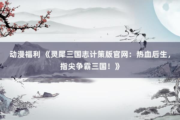 动漫福利 《灵犀三国志计策版官网：热血后生，指尖争霸三国！》