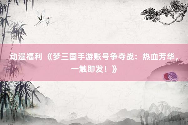 动漫福利 《梦三国手游账号争夺战：热血芳华，一触即发！》