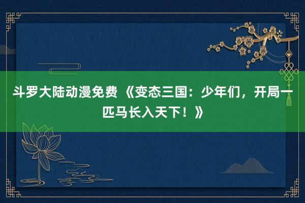 斗罗大陆动漫免费 《变态三国：少年们，开局一匹马长入天下！》