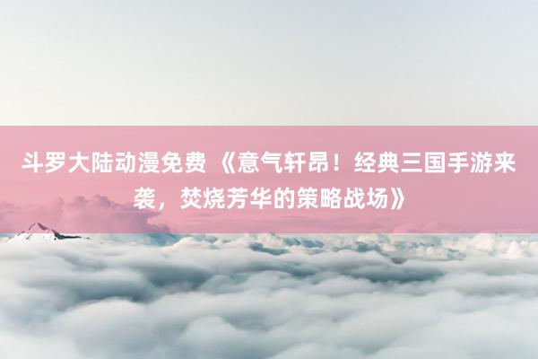 斗罗大陆动漫免费 《意气轩昂！经典三国手游来袭，焚烧芳华的策略战场》