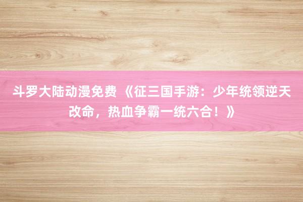 斗罗大陆动漫免费 《征三国手游：少年统领逆天改命，热血争霸一统六合！》