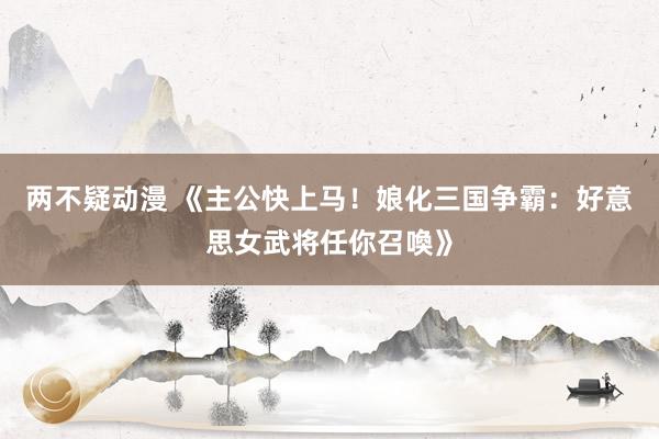 两不疑动漫 《主公快上马！娘化三国争霸：好意思女武将任你召喚》