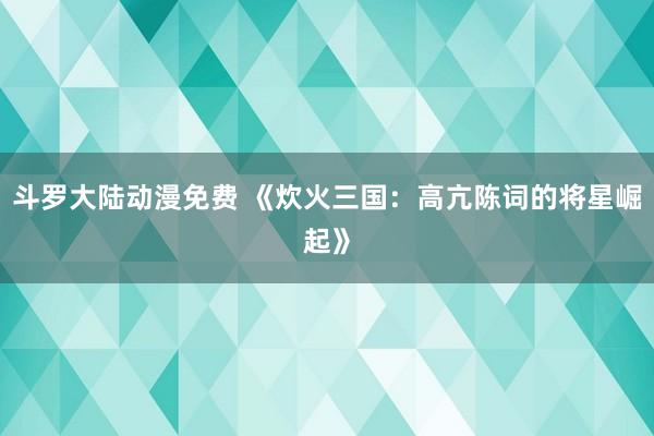 斗罗大陆动漫免费 《炊火三国：高亢陈词的将星崛起》