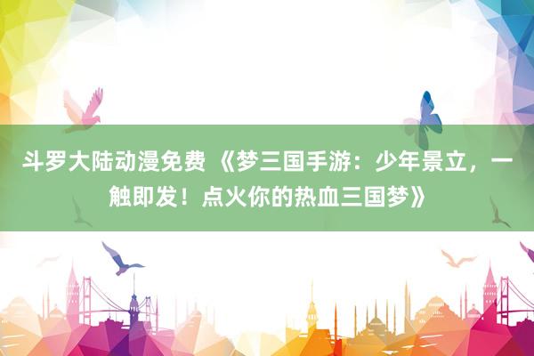 斗罗大陆动漫免费 《梦三国手游：少年景立，一触即发！点火你的热血三国梦》