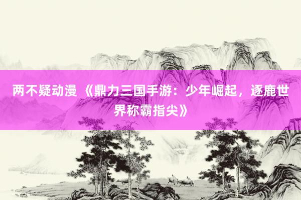 两不疑动漫 《鼎力三国手游：少年崛起，逐鹿世界称霸指尖》