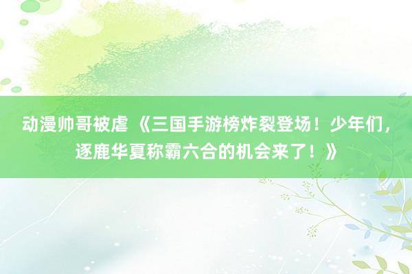 动漫帅哥被虐 《三国手游榜炸裂登场！少年们，逐鹿华夏称霸六合的机会来了！》