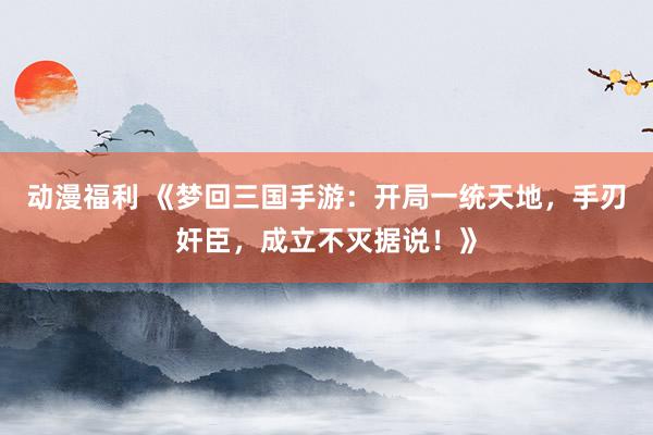 动漫福利 《梦回三国手游：开局一统天地，手刃奸臣，成立不灭据说！》