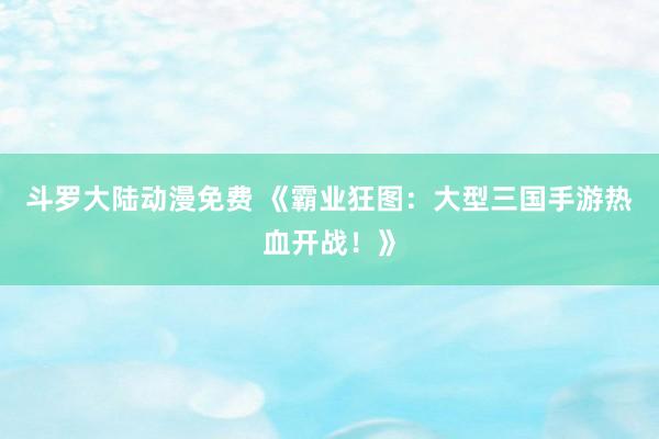 斗罗大陆动漫免费 《霸业狂图：大型三国手游热血开战！》