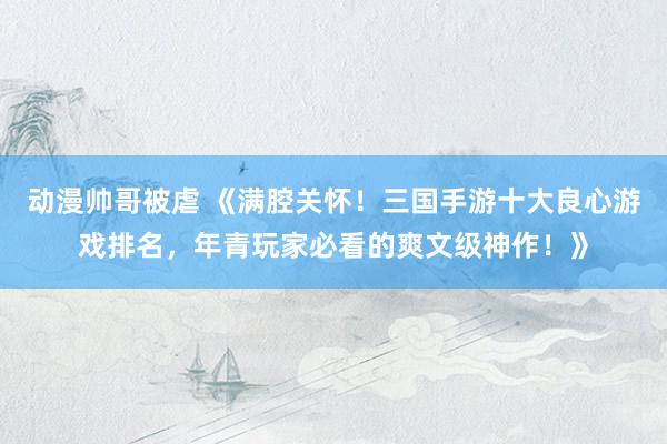 动漫帅哥被虐 《满腔关怀！三国手游十大良心游戏排名，年青玩家必看的爽文级神作！》