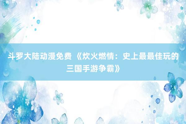 斗罗大陆动漫免费 《炊火燃情：史上最最佳玩的三国手游争霸》