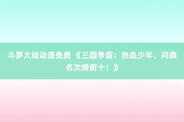 斗罗大陆动漫免费 《三国争霸：热血少年，问鼎名次榜前十！》