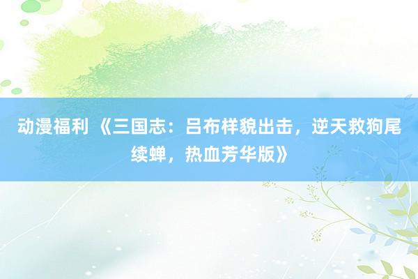 动漫福利 《三国志：吕布样貌出击，逆天救狗尾续蝉，热血芳华版》