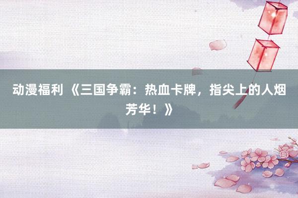 动漫福利 《三国争霸：热血卡牌，指尖上的人烟芳华！》