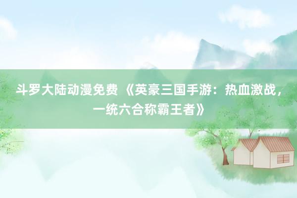 斗罗大陆动漫免费 《英豪三国手游：热血激战，一统六合称霸王者》