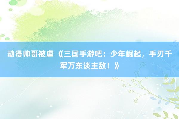 动漫帅哥被虐 《三国手游吧：少年崛起，手刃千军万东谈主敌！》
