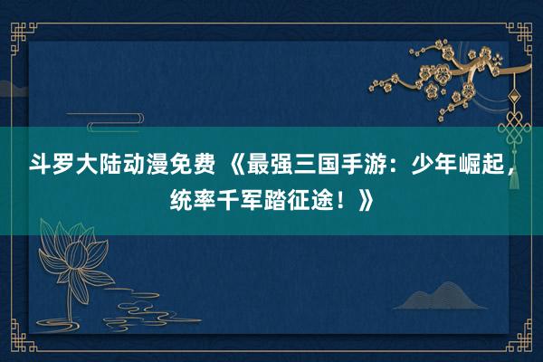 斗罗大陆动漫免费 《最强三国手游：少年崛起，统率千军踏征途！》