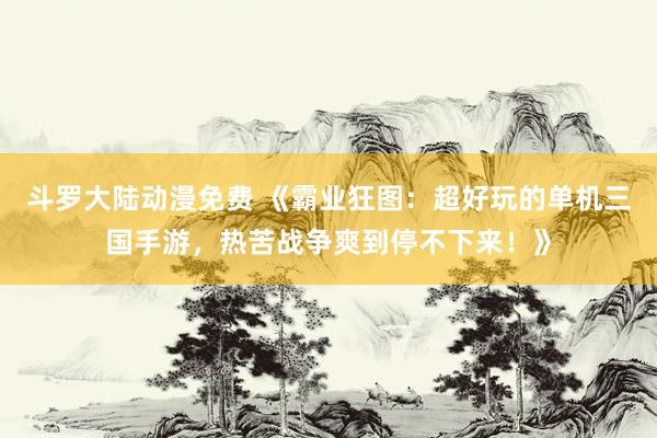 斗罗大陆动漫免费 《霸业狂图：超好玩的单机三国手游，热苦战争爽到停不下来！》