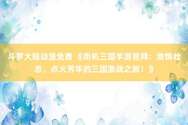 斗罗大陆动漫免费 《街机三国手游官网：激情壮志，点火芳华的三国激战之旅！》