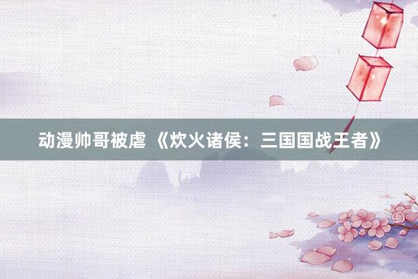 动漫帅哥被虐 《炊火诸侯：三国国战王者》