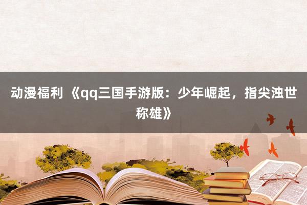 动漫福利 《qq三国手游版：少年崛起，指尖浊世称雄》