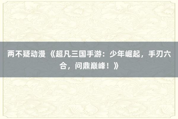 两不疑动漫 《超凡三国手游：少年崛起，手刃六合，问鼎巅峰！》