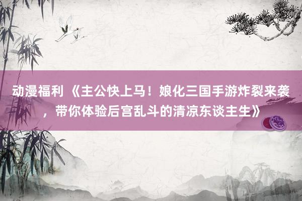 动漫福利 《主公快上马！娘化三国手游炸裂来袭，带你体验后宫乱斗的清凉东谈主生》