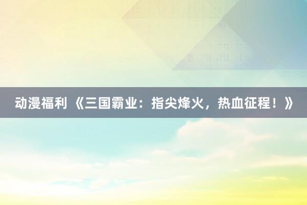 动漫福利 《三国霸业：指尖烽火，热血征程！》