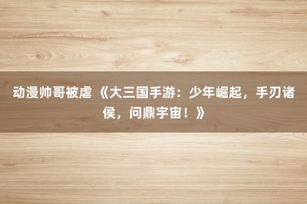 动漫帅哥被虐 《大三国手游：少年崛起，手刃诸侯，问鼎宇宙！》