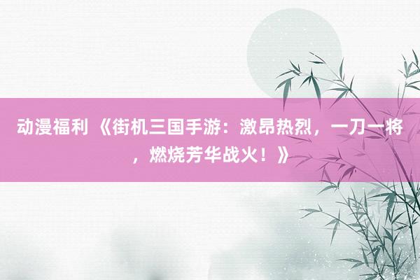 动漫福利 《街机三国手游：激昂热烈，一刀一将，燃烧芳华战火！》